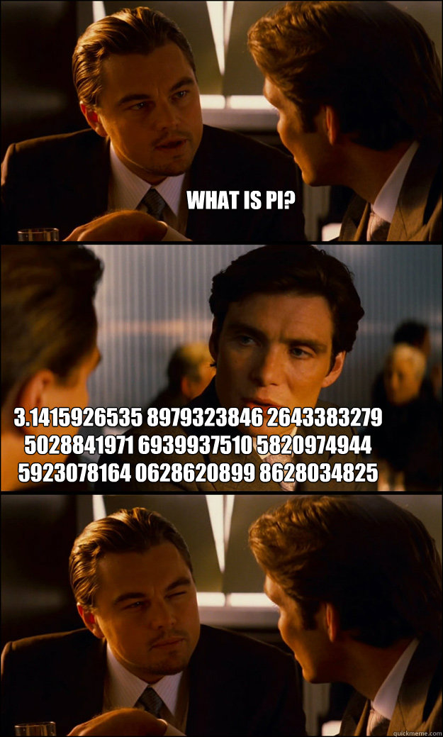 what is pi? 3.1415926535 8979323846 2643383279 5028841971 6939937510 5820974944 5923078164 0628620899 8628034825 3421170679 8214808651 3282306647 0938446095 5058223172 5359408128 4811174502 8410270193 8521105559 6446229489 5493038196 4428810975 6659334461 - what is pi? 3.1415926535 8979323846 2643383279 5028841971 6939937510 5820974944 5923078164 0628620899 8628034825 3421170679 8214808651 3282306647 0938446095 5058223172 5359408128 4811174502 8410270193 8521105559 6446229489 5493038196 4428810975 6659334461  Inception