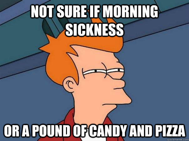 Not sure if morning sickness Or a pound of candy and pizza  Futurama Fry