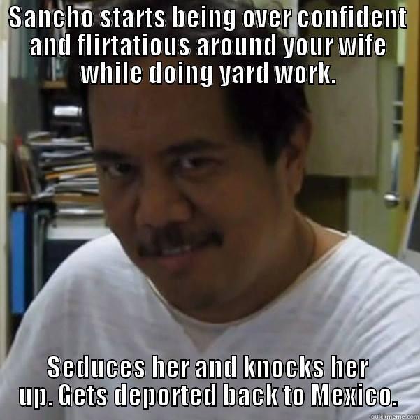 SANCHO STARTS BEING OVER CONFIDENT AND FLIRTATIOUS AROUND YOUR WIFE WHILE DOING YARD WORK. SEDUCES HER AND KNOCKS HER UP. GETS DEPORTED BACK TO MEXICO. Misc