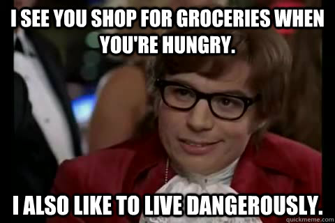 I see you shop for groceries when you're hungry. I also like to live dangerously.  Dangerously - Austin Powers