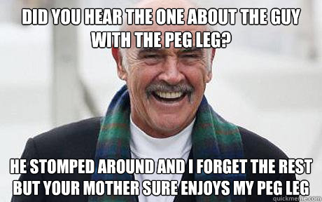 Did you hear the one about the guy with the peg leg? He stomped around and I forget the rest but your mother sure enjoys my peg leg  