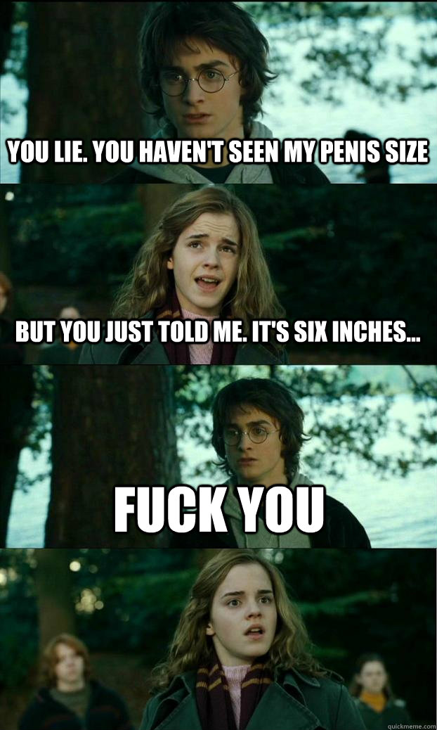 You lie. You haven't seen my penis size But you just told me. It's six inches... FUCK YOU  Horny Harry