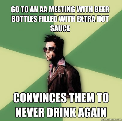 Go to an AA meeting with beer bottles filled with extra hot sauce Convinces them to never drink again  Helpful Tyler Durden