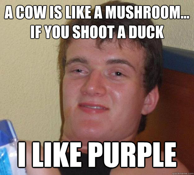 A cow is like a mushroom...
if you shoot a duck i like purple  10 Guy