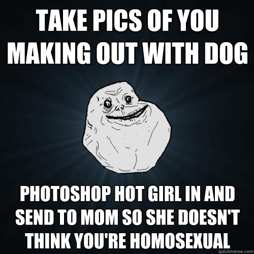 take pics of you making out with dog photoshop hot girl in and send to mom so she doesn't think you're homosexual  Forever Alone