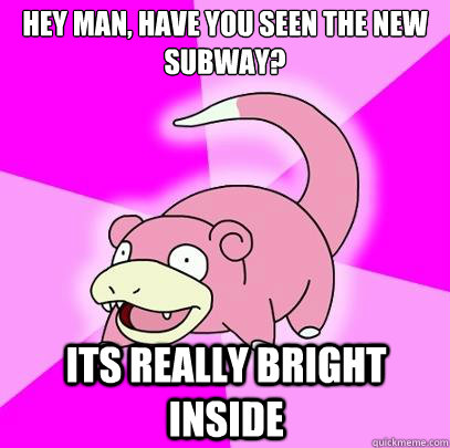 HEY MAN, HAVE YOU SEEN THE NEW SUBWAY? ITS REALLY BRIGHT INSIDE  Slowpoke