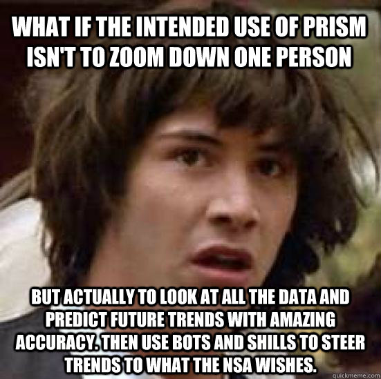 What if the intended use of PRISM isn't to zoom down one person but actually to look at all the data and predict future trends with amazing accuracy. Then use bots and shills to steer trends to what the NSA wishes.  conspiracy keanu