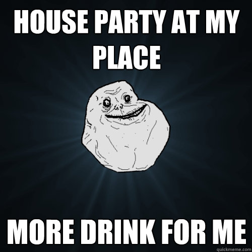 House party at my place more drink for me  Forever Alone