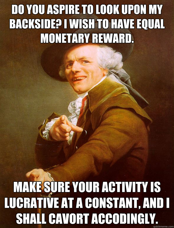 Do you aspire to look upon my backside? I wish to have equal monetary reward. Make sure your activity is lucrative at a constant, and i shall cavort accodingly.  Joseph Ducreux