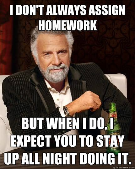 I don't always assign homework but when I do, I expect you to stay up all night doing it.  The Most Interesting Man In The World