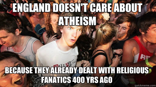 ENGLAND DOESN'T CARE ABOUT ATHEISM
 BECAUSE THEY ALREADY DEALT WITH RELIGIOUS FANATICS 400 YRS AGO - ENGLAND DOESN'T CARE ABOUT ATHEISM
 BECAUSE THEY ALREADY DEALT WITH RELIGIOUS FANATICS 400 YRS AGO  Sudden Clarity Clarence