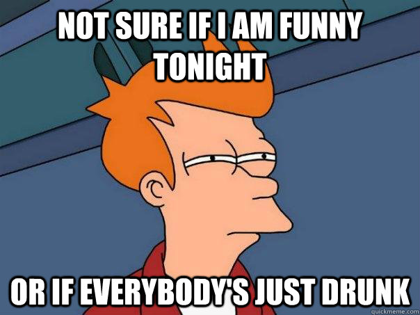 Not sure if i am funny tonight or if everybody's just drunk  Futurama Fry