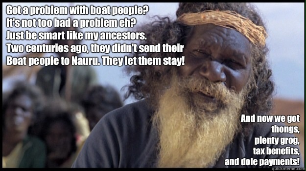 Got a problem with boat people?
It's not too bad a problem eh?
Just be smart like my ancestors.
Two centuries ago, they didn't send their 
Boat people to Nauru. They let them stay! And now we got 
thongs,
plenty grog,
tax benefits,
and dole payments! - Got a problem with boat people?
It's not too bad a problem eh?
Just be smart like my ancestors.
Two centuries ago, they didn't send their 
Boat people to Nauru. They let them stay! And now we got 
thongs,
plenty grog,
tax benefits,
and dole payments!  Original Aboriginal