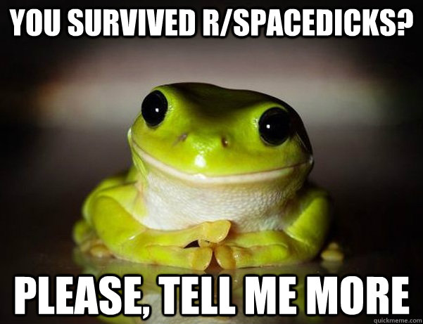 You survived R/spacedicks? Please, tell me more - You survived R/spacedicks? Please, tell me more  Fascinated Frog