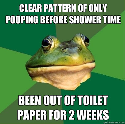 clear pattern of only pooping before shower time been out of toilet paper for 2 weeks - clear pattern of only pooping before shower time been out of toilet paper for 2 weeks  Foul Bachelor Frog