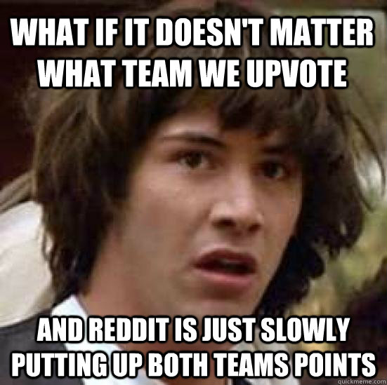 what if it doesn't matter what team we upvote and reddit is just slowly putting up both teams points   conspiracy keanu