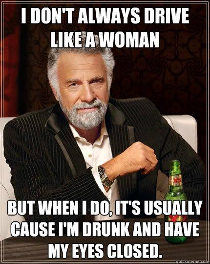 I don't always drive like a woman but when I do, it's usually cause I'm drunk and have my eyes closed.   The Most Interesting Man In The World