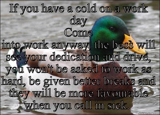 IF YOU HAVE A COLD ON A WORK DAY COME INTO WORK ANYWAY, THE BOSS WILL SEE YOUR DEDICATION AND DRIVE, YOU WON'T BE ASKED TO WORK AS HARD, BE GIVEN BETTER BREAKS AND THEY WILL BE MORE FAVOURABLE WHEN YOU CALL IN SICK.  Actual Advice Mallard