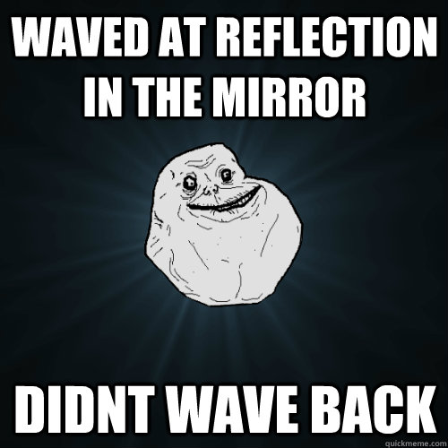 Waved at reflection in the mirror didnt wave back  Forever Alone