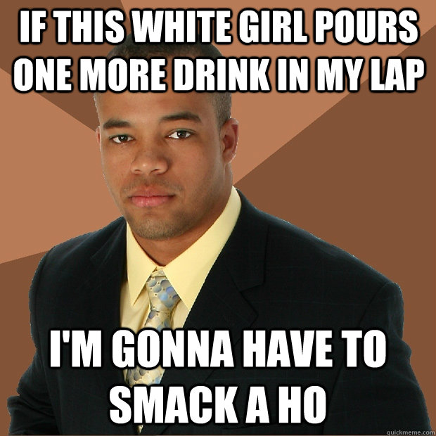 if this white girl pours one more drink in my lap i'm gonna have to smack a ho  Successful Black Man