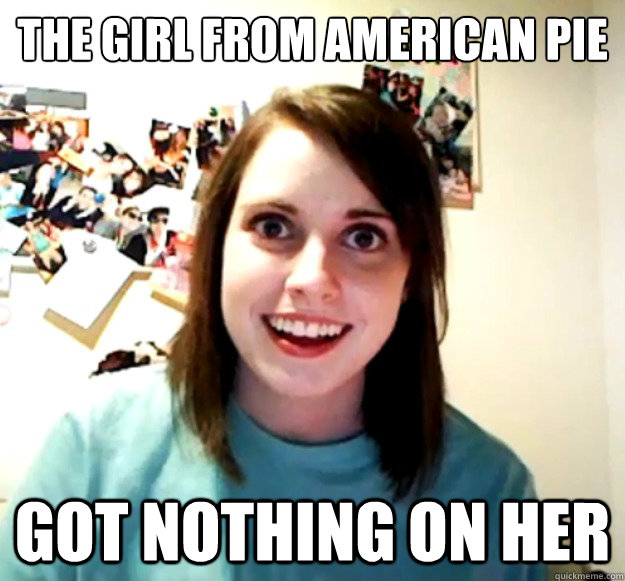 The girl from american pie got nothing on her  Overly Attached Girlfriend