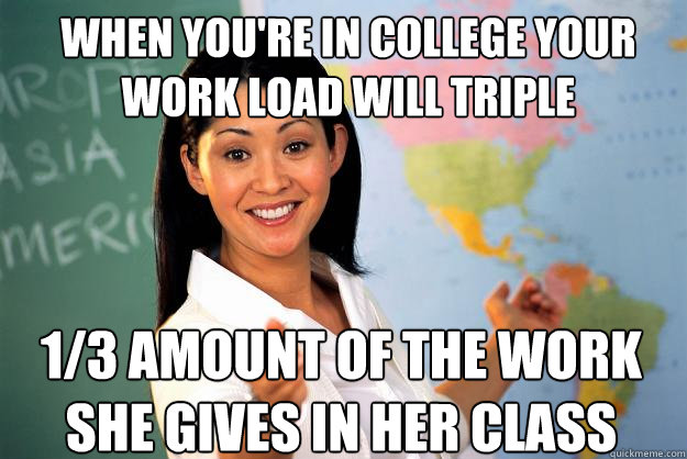 When you're in college your work load will triple 1/3 amount of the work she gives in her class - When you're in college your work load will triple 1/3 amount of the work she gives in her class  Unhelpful High School Teacher