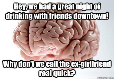 Hey, we had a great night of drinking with friends downtown! Why don't we call the ex-girlfriend real quick?  Scumbag Brain