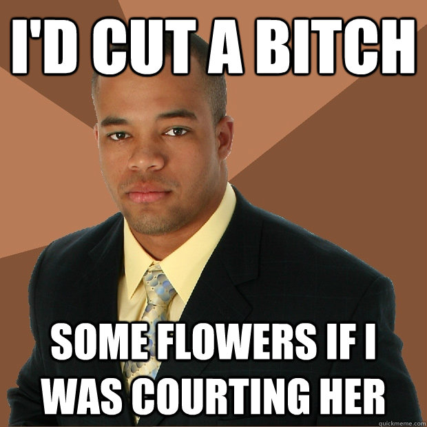 I'd cut a bitch Some flowers if I was courting her  Successful Black Man