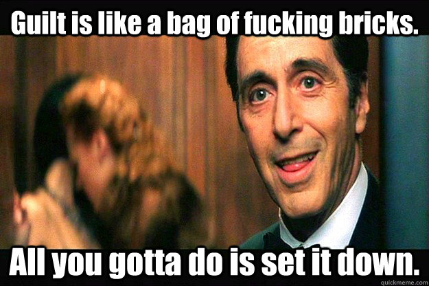 Guilt is like a bag of fucking bricks. All you gotta do is set it down.  Al Pacino the Devil