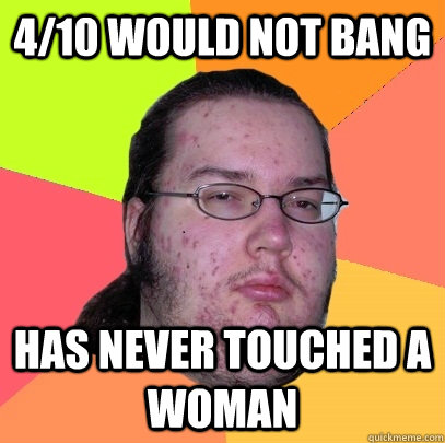 4/10 would not bang has never touched a woman  Butthurt Dweller