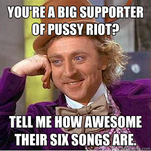 You're a big supporter of Pussy Riot? Tell me how awesome their six songs are.  Condescending Wonka