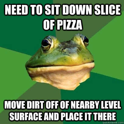 Need to sit down slice of pizza move dirt off of nearby level surface and place it there  Foul Bachelor Frog