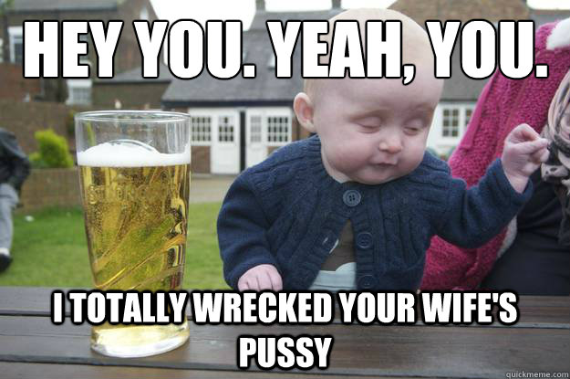 Hey you. Yeah, you. I totally wrecked your wife's pussy  drunk baby