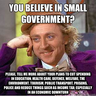 You believe in small government?
 Please, tell me more about your plans to cut spending in education, health care, defence, welfare, the environment, tourism, public transport, prisons, police and reduce things such as income tax; especially in an economi - You believe in small government?
 Please, tell me more about your plans to cut spending in education, health care, defence, welfare, the environment, tourism, public transport, prisons, police and reduce things such as income tax; especially in an economi  Condescending Wonka