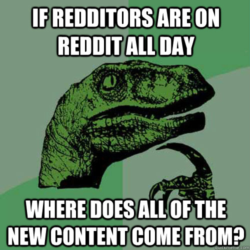 If redditors are on reddit all day where does all of the new content come from?  Philosoraptor