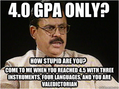 4.0 gpa only? come to me when you reached 4.5 with three instruments, four languages, and you are valedictorian how stupid are you?  Typical Indian Father