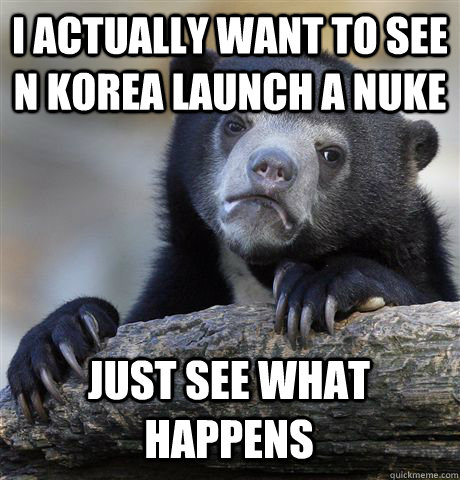 I ACTUALLY WANT TO SEE N KOREA LAUNCH A NUKE  JUST SEE WHAT HAPPENS  Confession Bear