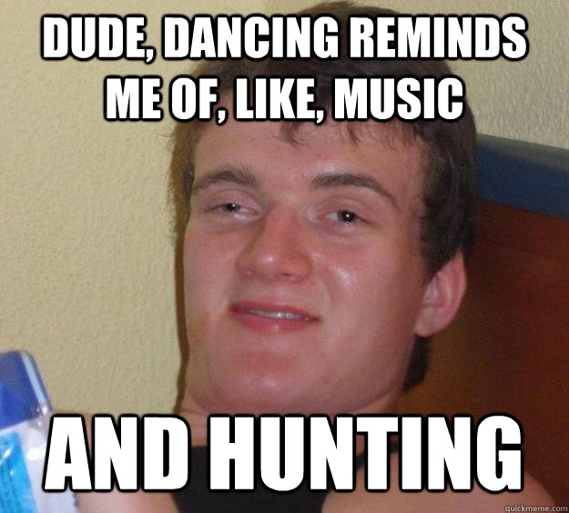 Dude, dancing reminds me of, like, music and hunting  10 Guy