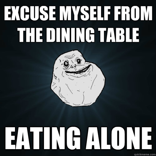 excuse myself from the dining table Eating alone  Forever Alone