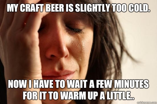 My craft beer is slightly too cold. Now I have to wait a few minutes for it to warm up a little..  First World Problems