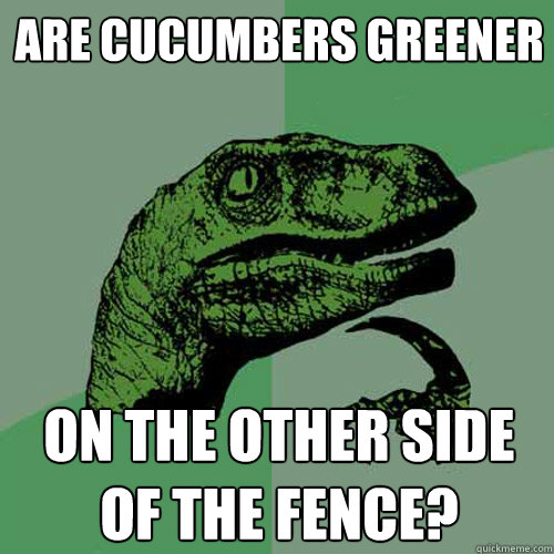 are cucumbers greener on the other side of the fence?  Philosoraptor