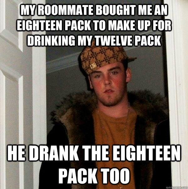 My roommate bought me an eighteen pack to make up for drinking my twelve pack  He drank the eighteen pack too  Scumbag Steve