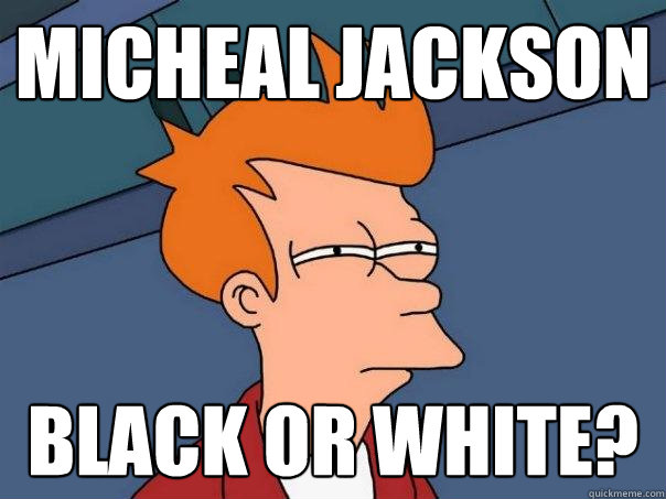 Micheal Jackson black or white?  Futurama Fry