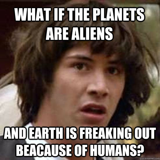 What if the planets are aliens  and earth is freaking out beacause of humans?  conspiracy keanu