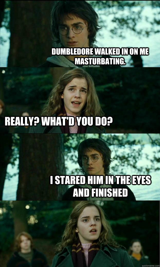 Dumbledore walked in on me masturbating. Really? What'd you do? I stared him in the eyes and finished  Horny Harry