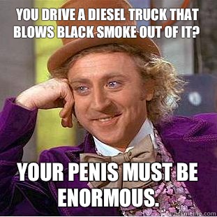 You drive a diesel truck that blows black smoke out of it? Your penis must be enormous.  Creepy Wonka