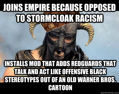 Joins Empire because opposed to Stormcloak racism Installs mod that adds Redguards that talk and act like offensive black stereotypes out of an old Warner Bros. cartoon  Scumbag Dovahkiin