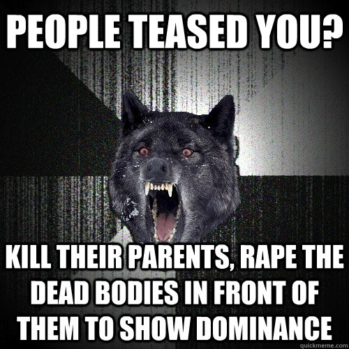 people teased you? kill their parents, rape the dead bodies in front of them to show dominance  Insanity Wolf