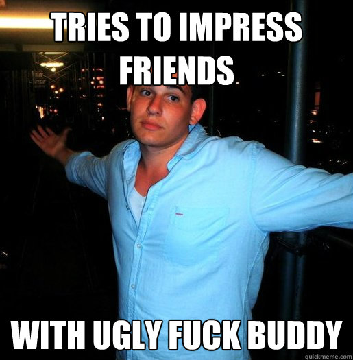 tries to impress friends  with ugly fuck buddy - tries to impress friends  with ugly fuck buddy  Better