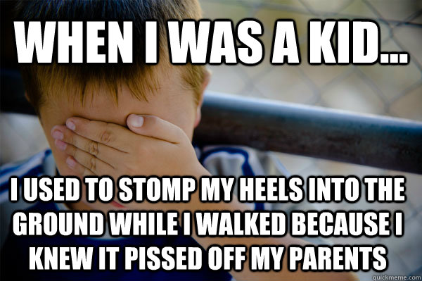 WHEN I WAS A KID... I used to stomp my heels into the ground while I walked because I knew it pissed off my parents  Confession kid